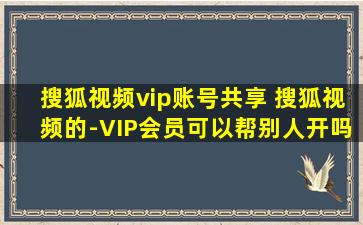 搜狐视频vip账号共享 搜狐视频的-VIP会员可以帮别人开吗